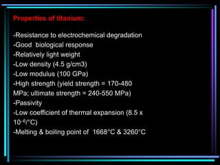 Properties of titanium:
-Resistance to electrochemical degradation
-Good biological response
-Relatively light weight
-Low density (4.5 g/cm3)
-Low modulus (100 GPa)
-High strength (yield strength = 170-480
MPa; ultimate strength = 240-550 MPa)
-Passivity
-Low coefficient of thermal expansion (8.5 x
10–6/°C)
-Melting & boiling point of 1668°C & 3260°C
 