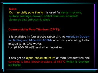 Uses:
Commercially pure titanium is used for dental implants,
surface coatings, crowns, partial dentures, complete
dentures and orthodontic wires
Commercially Pure Titanium (CP Ti):
It is available in four grades (according to American Society
for Testing and Materials ASTM) which vary according to the
oxygen (0.18-0.40 wt.%),
iron (0.20-0.50 wt%) and other impurities.
It has got an alpha phase structure at room temperature and
converts to beta phase structure at 883°C which is stronger
but brittle.
 