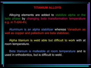 TITANIUM ALLOYS
Alloying elements are added to stabilize alpha or the
beta phase by changing beta transformation temperature
e.g. in Ti-6Al-4V.
Aluminum is an alpha stabilizer whereas Vanadium as
well as copper and palladium are beta stabilizer.
Alpha titanium is weld able but difficult to work with at
room temperature.
Beta titanium is malleable at room temperature and is
used in orthodontics, but is difficult to weld.
 