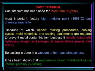 CAST TITANIUM:
Cast titanium has been used for more than 50 years,
most important factors high melting point (1668°C) and
chemical reactivity.
Because of which, special melting procedures, cooling
cycles, mold materials, and casting equipments are required
to prevent metal contamination, because it readily reacts with
hydrogen, oxygen and nitrogen at temperatures greater than
600°C.
So casting is done in a vacuum or inert gas atmosphere.
It has been shown that magnesium based investment cause
internal porosity in casting.
 