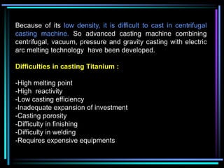 Because of its low density, it is difficult to cast in centrifugal
casting machine. So advanced casting machine combining
centrifugal, vacuum, pressure and gravity casting with electric
arc melting technology have been developed.
Difficulties in casting Titanium :
-High melting point
-High reactivity
-Low casting efficiency
-Inadequate expansion of investment
-Casting porosity
-Difficulty in finishing
-Difficulty in welding
-Requires expensive equipments
 
