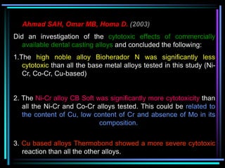 Ahmad SAH, Omar MB, Homa D. (2003)
Did an investigation of the cytotoxic effects of commercially
available dental casting alloys and concluded the following:
1.The high noble alloy Bioherador N was significantly less
cytotoxic than all the base metal alloys tested in this study (Ni-
Cr, Co-Cr, Cu-based)
2. The Ni-Cr alloy CB Soft was significantly more cytotoxicity than
all the Ni-Cr and Co-Cr alloys tested. This could be related to
the content of Cu, low content of Cr and absence of Mo in its
composition.
3. Cu based alloys Thermobond showed a more severe cytotoxic
reaction than all the other alloys.
 