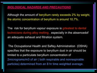 BIOLOGICAL HAZARDS AND PRECAUTIONS
Although the amount of beryllium rarely exceeds 2% by weight,
the atomic concentration of beryllium is around 10.7%.
The risk for beryllium vapour exposure is grteatest to dental
technicians during alloy melting , especially in the absencedof
an adequate exhaust and filtration system.
The Occupational Health and Saftey Administration (OSHA)
specifies that the exposure to beryllium dust in air should be
limited to a particulate beryllium concentration of
2micrograms/m3 of air ( both respirable and nonrespirable
particles) determined from an 8 hr time weighted average.
 