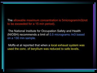 The allowable maximum concentration is 5microgram/m3(not
to be exceeded for a 15 min period).
The National Institute for Occupation Safety and Health
(NIOSH) recommends a limit of 0.5 micrograms /m3 based
on a 130 min sample.
Moffa et al reported that when a local exhaust system was
used the conc. of beryllium was reduced to safe levels.
 