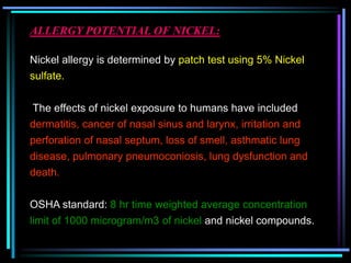 ALLERGY POTENTIAL OF NICKEL:
Nickel allergy is determined by patch test using 5% Nickel
sulfate.
The effects of nickel exposure to humans have included
dermatitis, cancer of nasal sinus and larynx, irritation and
perforation of nasal septum, loss of smell, asthmatic lung
disease, pulmonary pneumoconiosis, lung dysfunction and
death.
OSHA standard: 8 hr time weighted average concentration
limit of 1000 microgram/m3 of nickel and nickel compounds.
 