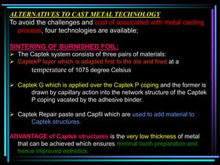 ALTERNATIVES TO CAST METAL TECHNOLOGY
To avoid the challenges and cost of associated with metal casting
process, four technologies are available;
SINTERING OF BURNISHED FOIL:
 The Captek system consists of three pairs of materials:
 CaptekP layer which is adapted first to the die and fired at a
temperature of 1075 degree Celsius
 Captek G which is applied over the Captek P coping and the former is
drawn by capillary action into the network structure of the Captek
P coping vacated by the adhesive binder.
 Captek Repair paste and Capfil which are used to add material to
Captek structures.
ADVANTAGE of Captek structures is the very low thickness of metal
that can be achieved which ensures minimal tooth preparation and
hence improved esthetics.
 