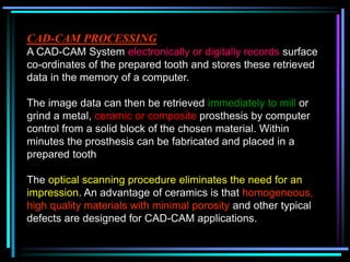 CAD-CAM PROCESSING
A CAD-CAM System electronically or digitally records surface
co-ordinates of the prepared tooth and stores these retrieved
data in the memory of a computer.
The image data can then be retrieved immediately to mill or
grind a metal, ceramic or composite prosthesis by computer
control from a solid block of the chosen material. Within
minutes the prosthesis can be fabricated and placed in a
prepared tooth
The optical scanning procedure eliminates the need for an
impression. An advantage of ceramics is that homogeneous,
high quality materials with minimal porosity and other typical
defects are designed for CAD-CAM applications.
 