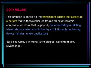 COPY MILLING
This process is based on the principle of tracing the surface of
a pattern that is then replicated from a blank of ceramic,
composite, or metal that is ground, cut or milled by a rotating
wheel whose motions controlled by a link through the tracing
device. (similar to key duplication)
Eg : The Celay : Mikrona Technologies, Spreintenbach,
Switzerland)
 