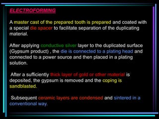 ELECTROFORMING
A master cast of the prepared tooth is prepared and coated with
a special die spacer to facilitate separation of the duplicating
material.
After applying conductive silver layer to the duplicated surface
(Gypsum product) , the die is connected to a plating head and
connected to a power source and then placed in a plating
solution.
After a sufficiently thick layer of gold or other material is
deposited, the gypsum is removed and the coping is
sandblasted.
Subsequent ceramic layers are condensed and sintered in a
conventional way.
 