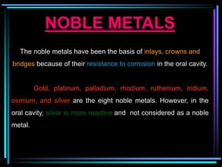 NOBLE METALS
The noble metals have been the basis of inlays, crowns and
bridges because of their resistance to corrosion in the oral cavity.
Gold, platinum, palladium, rhodium, ruthenium, iridium,
osmium, and silver are the eight noble metals. However, in the
oral cavity, silver is more reactive and not considered as a noble
metal.
 