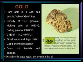 GOLD
 Pure gold is a soft and
ductile. Yellow “Gold” hue.
 Density of 19.3 gms/cm3.
Melting point of 1063oC.
Boiling point of 2970 oC.
 CTE of 14.2×10-6/°C.
 Good luster and high polish.
 Good chemical stability.
 Does not tarnish and
corrode.
Dissolves in aqua regia, pot cyanide, br, cl
 
