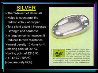 SILVER
The “Whitest” of all metals.
Helps to counteract the
reddish colour of copper.
To a slight extent it increases
strength and hardness.
In large amounts however, it
reduces tarnish resistance.
lowest density 10.4gms/cm3.
melting point of 961oC.
boiling point of 2216 oC.
 CTE19.710-6/oC.
(comparatively high)
 