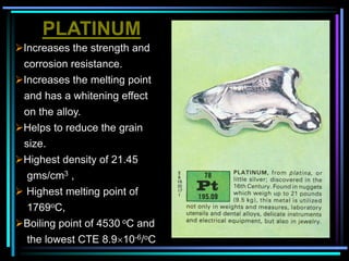 PLATINUM
Increases the strength and
corrosion resistance.
Increases the melting point
and has a whitening effect
on the alloy.
Helps to reduce the grain
size.
Highest density of 21.45
gms/cm3 ,
 Highest melting point of
1769oC,
Boiling point of 4530 oC and
the lowest CTE 8.910-6/oC
 