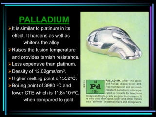 PALLADIUM
It is similar to platinum in its
effect. It hardens as well as
whitens the alloy.
Raises the fusion temperature
and provides tarnish resistance.
Less expensive than platinum.
Density of 12.02gms/cm3.
Higher melting point of1552oC.
Boiling point of 3980 oC and
lower CTE which is 11.810-/oC,
when compared to gold.
 