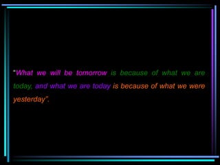“What we will be tomorrow is because of what we are
today, and what we are today is because of what we were
yesterday”.
 