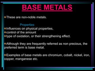 BASE METALS
These are non-noble metals.
Properties
Influences on physical properties,
control of the amount
type of oxidation, or their strengthening effect.
Although they are frequently referred as non precious, the
preferred term is base metal.
Examples of base metals are chromium, cobalt, nickel, iron,
copper, manganese etc.
 