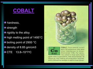 COBALT
hardness,
strength
rigidity to the alloy.
high melting point of 1495°C
boiling point of 2900 °C
density of 8.85 gm/cm3
CTE 13.810-6/oC
 