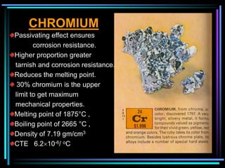 CHROMIUM
Passivating effect ensures
corrosion resistance.
Higher proportion greater
tarnish and corrosion resistance.
Reduces the melting point.
30% chromium is the upper
limit to get maximum
mechanical properties.
Melting point of 1875°C ,
Boiling point of 2665 °C ,
Density of 7.19 gm/cm3
CTE 6.210-6/ oC
 