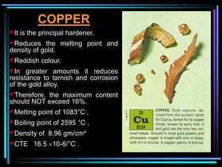 COPPER
It is the principal hardener.
Reduces the melting point and
density of gold.
Reddish colour.
In greater amounts it reduces
resistance to tarnish and corrosion
of the gold alloy.
Therefore, the maximum content
should NOT exceed 16%.
Melting point of 1083°C ,
Boiling point of 2595 °C ,
Density of 8.96 gm/cm³
CTE 16.5 10-6/°C .
 