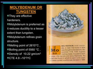 MOLYBDENUM OR
TUNGSTEN
They are effective
hardeners.
Molybdenum is preferred as
it reduces ductility to a lesser
extent than tungsten.
Molybdenum refines grain
structure.
Melting point of 2610°C ,
Boiling point of 5560 °C ,
Density of 10.22 gm/cm3
CTE 4.9 10-6/oC
 
