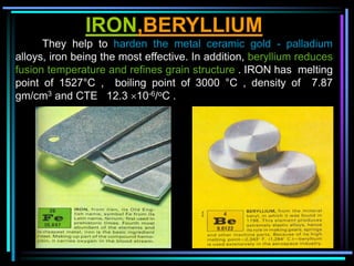 IRON,BERYLLIUM
They help to harden the metal ceramic gold - palladium
alloys, iron being the most effective. In addition, beryllium reduces
fusion temperature and refines grain structure . IRON has melting
point of 1527°C , boiling point of 3000 °C , density of 7.87
gm/cm3 and CTE 12.3 10-6/oC .
 