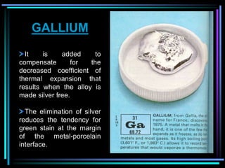 GALLIUM
It is added to
compensate for the
decreased coefficient of
thermal expansion that
results when the alloy is
made silver free.
The elimination of silver
reduces the tendency for
green stain at the margin
of the metal-porcelain
interface.
 