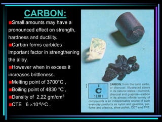 CARBON:
Small amounts may have a
pronounced effect on strength,
hardness and ductility.
Carbon forms carbides
important factor in strengthening
the alloy.
However when in excess it
increases brittleness.
Melting point of 3700°C ,
Boiling point of 4830 °C ,
Density of 2.22 gm/cm3
CTE 6 10-6/oC .
 