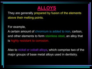 ALLOYS
They are generally prepared by fusion of the elements
above their melting points.
For example,
A certain amount of chromium is added to iron, carbon,
and other elements to form stainless steel, an alloy that
is highly resistant to corrosion.
Also to nickel or cobalt alloys, which comprise two of the
major groups of base metal alloys used in dentistry.
 