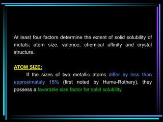 At least four factors determine the extent of solid solubility of
metals; atom size, valence, chemical affinity and crystal
structure.
ATOM SIZE:
If the sizes of two metallic atoms differ by less than
approximately 15% (first noted by Hume-Rothery), they
possess a favorable size factor for solid solubility.
 