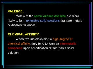 VALENCE:
Metals of the same valence and size are more
likely to form extensive solid solutions than are metals
of different valences.
CHEMICAL AFFINITY:
When two metals exhibit a high degree of
chemical affinity, they tend to form an intermetallic
compound upon solidification rather than a solid
solution.
 