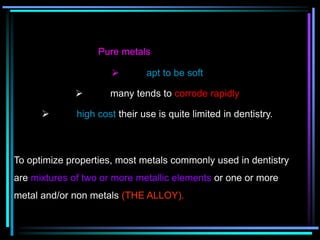 Pure metals
 apt to be soft
 many tends to corrode rapidly
 high cost their use is quite limited in dentistry.
To optimize properties, most metals commonly used in dentistry
are mixtures of two or more metallic elements or one or more
metal and/or non metals (THE ALLOY).
 
