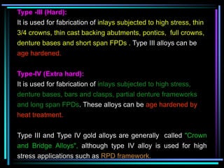 Type -III (Hard):
It is used for fabrication of inlays subjected to high stress, thin
3/4 crowns, thin cast backing abutments, pontics, full crowns,
denture bases and short span FPDs . Type III alloys can be
age hardened.
Type-IV (Extra hard):
It is used for fabrication of inlays subjected to high stress,
denture bases, bars and clasps, partial denture frameworks
and long span FPDs. These alloys can be age hardened by
heat treatment.
Type III and Type IV gold alloys are generally called "Crown
and Bridge Alloys", although type IV alloy is used for high
stress applications such as RPD framework.
 