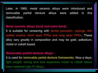 Later, in 1960, metal ceramic alloys were introduced and
removable partial denture alloys were added in this
classification.
Metal ceramic alloys (hard and extra hard):
It is suitable for veneering with dental porcelain, copings, thin
walled crowns, short span FPDs and long span FPDs. These
alloy vary greatly in composition and may be gold, palladium,
nickel or cobalt based.
Removable partial denture alloys :
It is used for removable partial denture frameworks. Now a days,
light weight, strong and less expensive nickel or cobalt based
have replaced type IV alloys .
 