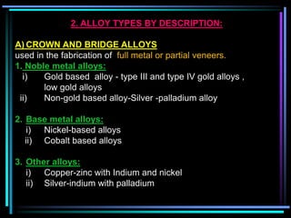 2. ALLOY TYPES BY DESCRIPTION:
A) CROWN AND BRIDGE ALLOYS
used in the fabrication of full metal or partial veneers.
1. Noble metal alloys:
i) Gold based alloy - type III and type IV gold alloys ,
low gold alloys
ii) Non-gold based alloy-Silver -palladium alloy
2. Base metal alloys:
i) Nickel-based alloys
ii) Cobalt based alloys
3. Other alloys:
i) Copper-zinc with Indium and nickel
ii) Silver-indium with palladium
 