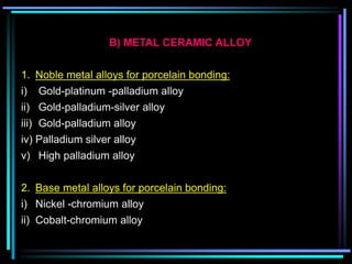 B) METAL CERAMIC ALLOY
1. Noble metal alloys for porcelain bonding:
i) Gold-platinum -palladium alloy
ii) Gold-palladium-silver alloy
iii) Gold-palladium alloy
iv) Palladium silver alloy
v) High palladium alloy
2. Base metal alloys for porcelain bonding:
i) Nickel -chromium alloy
ii) Cobalt-chromium alloy
 