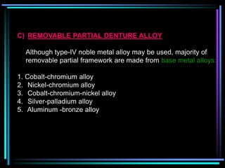 C) REMOVABLE PARTIAL DENTURE ALLOY
Although type-IV noble metal alloy may be used, majority of
removable partial framework are made from base metal alloys:
1. Cobalt-chromium alloy
2. Nickel-chromium alloy
3. Cobalt-chromium-nickel alloy
4. Silver-palladium alloy
5. Aluminum -bronze alloy
 