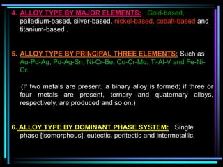4. ALLOY TYPE BY MAJOR ELEMENTS: Gold-based,
palladium-based, silver-based, nickel-based, cobalt-based and
titanium-based .
5. ALLOY TYPE BY PRINCIPAL THREE ELEMENTS: Such as
Au-Pd-Ag, Pd-Ag-Sn, Ni-Cr-Be, Co-Cr-Mo, Ti-Al-V and Fe-Ni-
Cr.
(If two metals are present, a binary alloy is formed; if three or
four metals are present, ternary and quaternary alloys,
respectively, are produced and so on.)
6. ALLOY TYPE BY DOMINANT PHASE SYSTEM: Single
phase [isomorphous], eutectic, peritectic and intermetallic.
 