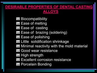 DESIRABLE PROPERTIES OF DENTAL CASTING
ALLOYS
Biocompatibility
Ease of melting
Ease of casting
Ease of brazing (soldering)
Ease of polishing
Little solidification shrinkage
Minimal reactivity with the mold material
Good wear resistance
High strength
Excellent corrosion resistance
Porcelain Bonding
 