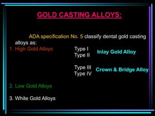 GOLD CASTING ALLOYS:
ADA specification No. 5 classify dental gold casting
alloys as:
1. High Gold Alloys Type I
Type II
Type III
Type IV
2. Low Gold Alloys
3. White Gold Alloys
Inlay Gold Alloy
Crown & Bridge Alloy
 