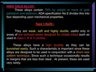 HIGH GOLD ALLOY:
These alloys contain 70% by weight or more of gold
palladium and platinum. ADA specification No.5 divides this into
four depending upon mechanical properties.
Type I (Soft):-
They are weak, soft and highly ductile, useful only in
areas of low occlusal stress designed for simple inlays such as
used in class I, III & V cavities.
These alloys have a high ductility so they can be
burnished easily. Such a characteristic is important since these
alloys are designed to be used in conjunction with a direct wax
pattern technique. Since such a technique occasionally results
in margins that are less than ideal . At present, these are used
very rarely.
 