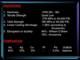 PROPERTIES
1. Hardness VHN (50 – 90)
2. Tensile Strength Quite Low
276 MPa or 40,000 PSi
3. Yield Strength 180 MPa or 26,000 PSi
4. Linear Casting Shrinkage 1.56% (according to
Anusavice)
5. Elongation or ductility 46% - William O Brien
18% - Anusavice
COMPOSITION
Au Ag Cu Pt Pd Zn&Ga
83% 10% 6% - 0.5% balance
 