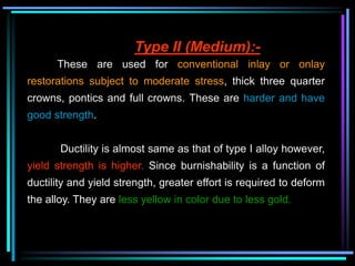 Type II (Medium):-
These are used for conventional inlay or onlay
restorations subject to moderate stress, thick three quarter
crowns, pontics and full crowns. These are harder and have
good strength.
Ductility is almost same as that of type I alloy however,
yield strength is higher. Since burnishability is a function of
ductility and yield strength, greater effort is required to deform
the alloy. They are less yellow in color due to less gold.
 