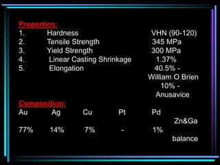 Properties:
1. Hardness VHN (90-120)
2. Tensile Strength 345 MPa
3. Yield Strength 300 MPa
4. Linear Casting Shrinkage 1.37%
5. Elongation 40.5% -
William O Brien
10% -
Anusavice
Composition:
Au Ag Cu Pt Pd
Zn&Ga
77% 14% 7% - 1%
balance
 