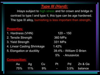 Type III (Hard):
Inlays subject to high stress and for crown and bridge in
contrast to type I and type II, this type can be age hardened.
The type III alloy, burnishing is less important than strength.
Properties:
1. Hardness (VHN) 120 – 150
2. Tensile Strength 360 MPa
3. Yield Strength 331 MPa
4. Linear Casting Shrinkage 1.42%
5. Elongation or ductility 39.4% - William O Brien
5% - Anusavice
Composition:
Au Ag Cu Pt Pd Zn & Ga
75% 11% 9% - 3.5% balance
 