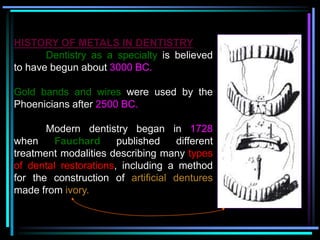 HISTORY OF METALS IN DENTISTRY
Dentistry as a specialty is believed
to have begun about 3000 BC.
Gold bands and wires were used by the
Phoenicians after 2500 BC.
Modern dentistry began in 1728
when Fauchard published different
treatment modalities describing many types
of dental restorations, including a method
for the construction of artificial dentures
made from ivory.
 