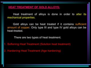 HEAT TREATMENT OF GOLD ALLOYS:
Heat treatment of alloys is done in order to alter its
mechanical properties.
Gold alloys can be heat treated if it contains sufficient
amount of copper. Only type III and type IV gold alloys can be
heat-treated.
There are two types of heat treatment.
1. Softening Heat Treatment (Solution heat treatment)
2. Hardening Heat Treatment (Age hardening)
 