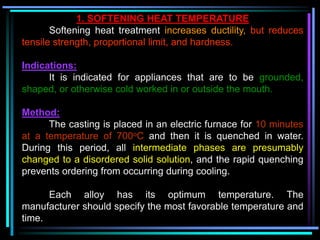 1. SOFTENING HEAT TEMPERATURE
Softening heat treatment increases ductility, but reduces
tensile strength, proportional limit, and hardness.
Indications:
It is indicated for appliances that are to be grounded,
shaped, or otherwise cold worked in or outside the mouth.
Method:
The casting is placed in an electric furnace for 10 minutes
at a temperature of 700oC and then it is quenched in water.
During this period, all intermediate phases are presumably
changed to a disordered solid solution, and the rapid quenching
prevents ordering from occurring during cooling.
Each alloy has its optimum temperature. The
manufacturer should specify the most favorable temperature and
time.
 
