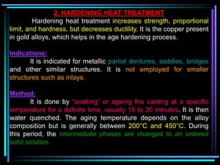 2. HARDENING HEAT TREATMENT
Hardening heat treatment increases strength, proportional
limit, and hardness, but decreases ductility. It is the copper present
in gold alloys, which helps in the age hardening process.
Indications:
It is indicated for metallic partial dentures, saddles, bridges
and other similar structures. It is not employed for smaller
structures such as inlays.
Method:
It is done by “soaking” or ageing the casting at a specific
temperature for a definite time, usually 15 to 30 minutes. It is then
water quenched. The aging temperature depends on the alloy
composition but is generally between 200°C and 450°C. During
this period, the intermediate phases are changed to an ordered
solid solution.
 