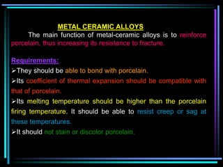 METAL CERAMIC ALLOYS
The main function of metal-ceramic alloys is to reinforce
porcelain, thus increasing its resistance to fracture.
Requirements:
They should be able to bond with porcelain.
Its coefficient of thermal expansion should be compatible with
that of porcelain.
Its melting temperature should be higher than the porcelain
firing temperature. It should be able to resist creep or sag at
these temperatures.
It should not stain or discolor porcelain.
 