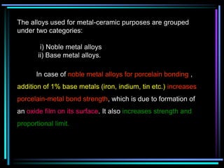 The alloys used for metal-ceramic purposes are grouped
under two categories:
i) Noble metal alloys
ii) Base metal alloys.
In case of noble metal alloys for porcelain bonding ,
addition of 1% base metals (iron, indium, tin etc.) increases
porcelain-metal bond strength, which is due to formation of
an oxide film on its surface. It also increases strength and
proportional limit.
 